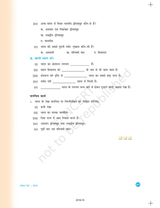 57
gekjk ns'k % Hkkjr
(iv) vjc lkxj esa fLFkr Hkkjrh; }hilewg dkSu&ls gSa
d- vaMeku ,oa fudksckj }hilewg
[k- y{k}hi }hilewg
x- ekynho
(v) Hkkjr dh lcls iqjkuh ioZr Ük`a[kyk dkSu&lh gS
d- vjkoyh [k- if'peh ?kkV x- fgeky;
3. [kkyh LFkku HkjsaA
(i) Hkkjr dk {ks=kiQy yxHkx _______________ gSA
(ii) egku fgeky; dks _______________ osQ uke ls Hkh tkuk tkrk gSA
(iii) {ks=kiQy dh n`f"V ls _______________ Hkkjr dk lcls cM+k jkT; gSA
(iv) ueZnk unh _______________ lkxj esa fxjrh gSA
(v) _____________ Hkkjr osQ yxHkx eè; Hkkx ls gksdj xqtjus okyh v{kka'k js[kk gSA
ekufp=k dk;Z
1. Hkkjr osQ js[kk ekufp=k ij fuEufyf[kr dks fpfÉr dhft,A
(i) doZQ js[kk
(ii) Hkkjr dk ekud ;kE;ksÙkj
(iii) ftl jkT; esa vki fuokl djrs gSaA
(iv) vaMeku }hilewg rFkk y{k}hi }hilewgA
(v) iwohZ ?kkV ,oa if'peh ?kkVA
2018-19
 
