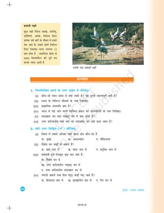 66
i`Foh % gekjk vkokl
vH;kl
1. fuEufyf[kr iz'uksa osQ mÙkj la{ksi esa nhft,A
(i) dkSu&lh iou Hkkjr esa o"kkZ ykrh gS ;g bruh egÙoiw.kZ D;ksa gS
(ii) Hkkjr osQ fofHkUu ekSleksa osQ uke fyf[k,A
(iii) izko`Qfrd ouLifr D;k gS
(iv) Hkkjr esa ikbZ tkus okyh fofHkUu izdkj dh ouLifr;ksa osQ uke fyf[k,A
(v) lnkcgkj ou rFkk ir>M+ ou esa D;k varj gS
(vi) m".k dfVca/h; o"kkZ ouksa dks lnkcgkj ou D;ksa dgk tkrk gS
2. lgh mÙkj fpfÉr (ü
ü
ü
ü
ü) dhft,A
(i) fo'o esa lcls vf/d o"kkZ okyk {ks=k dkSu&lk gS
d- eqacbZ [k- vklulksy x- ekSflujke
(ii) eaSxzkso ou dgk¡ gks ldrs gSa
d- [kkjs ty esa [k- lkiQ ty esa x- iznwf"kr ty esa
(iii) egksxuh ,oa jkstoqM o`{k ik, tkrs gSa&
d- eSaxzkso ou esa
[k- m".k dfVca/h; ir>M+ ou esa
x- m".k dfVca/h; lnkcgkj ou esa
(iv) taxyh cdjh rFkk fge rsanq, dgk¡ ik, tkrs gSa
d- fgeky; {ks=k esa [k- izk;}hih; {ks=k esa x- fxj ou esa
LVksoZQ&,d izoklh Ik{kh
izoklh i{kh
oqQN Ik{kh fiaVsy cÙk[k] dfyZ;w]
Ý+ySfeaxks] vkWLizs] fyfVy fLVaV
izR;sd o"kZ lnhZ osQ ekSle esa gekjs
ns'k vkrs gSaA lcls NksVh fyfVy
fLVaV ftldk otu yxHkx 15
xzke gksrk gS ] vkdZfVd izns'k ls
8000 fdyksehVj dh nwjh r;
djosQ Hkkjr vkrh gS
2018-19
 