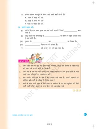 67
tyok;q] ouLifr rFkk oU; izk.kh
(v) nf{k.k&if'pe ekulwu osQ le; vknzZ iousa dgk¡ cgrh gSa
d- LFky ls leqnz dh vksj
[k- leqnz ls LFky dh vksj
x- iBkj ls eSnku dh vksj
3. [kkyh LFkku HkjsaA
(i) xehZ esa fnu osQ le; 'kq"d rFkk xeZ iousa pyrh gSa ftUgsa ________________ dgk
tkrk gSA
(ii) vka/z izns'k rFkk rfeyukMq esa ________________ osQ ekSle esa cgqr vf/d ek=kk
esa o"kkZ gksrh gSA
(iii) xqtjkr osQ ________________ ou ________________ dk fuokl gSA
(iv) ________________ eaSxzkso ou dh iztkfr gSA
(v) ________________ dks ekulwu ou Hkh dgk tkrk gSA
1. vius vkl&ikl osQ o`{kksa dh lwph cuk,¡] ouLifr] tarqvksa ,oa if{k;ksa osQ fp=k bdêòk
djsa rFkk mUgsa viuh dkWih ij fpidk,¡A
2. vius ?kj osQ ikl ,d ikS/k yxk,¡ rFkk mldh ns[kHkky djsa ,oa oqQN eghus osQ Hkhrj
mlesa vk, ifjorZuksa dk voyksdu djsaA
3. D;k vkiosQ vkl&ikl osQ {ks=k esa dksbZ izoklh Ik{kh vkrk gS mldks igpkuus dh
dksf'k'k djsaA lnhZ osQ ekSle esa fo'ks"k è;ku nsaA
4. cM+ksa osQ lkFk vius 'kgj osQ fpfM+;k?kj ;k utnhd osQ ou ;k i'kqfogkj dks ns[kus
tk,¡A ogk¡ fofHkUu izdkj osQ oU; thou dks è;kuiwoZd ns[ksaA
2018-19
 