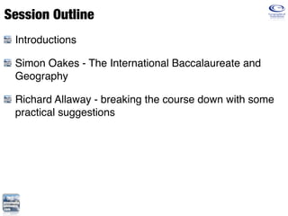 Session Outline
 Introductions

 Simon Oakes - The International Baccalaureate and
 Geography

 Richard Allaway - breaking the course down with some
 practical suggestions
 
