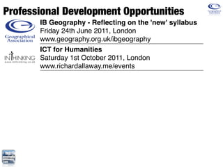 Professional Development Opportunities
       IB Geography - Reﬂecting on the 'new' syllabus
       Friday 24th June 2011, London
       www.geography.org.uk/ibgeography
       ICT for Humanities
       Saturday 1st October 2011, London
       www.richardallaway.me/events
 