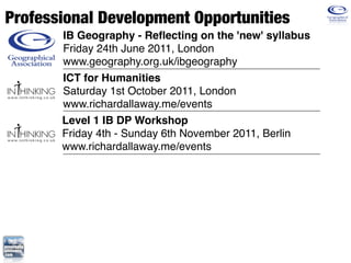 Professional Development Opportunities
       IB Geography - Reﬂecting on the 'new' syllabus
       Friday 24th June 2011, London
       www.geography.org.uk/ibgeography
       ICT for Humanities
       Saturday 1st October 2011, London
       www.richardallaway.me/events
       Level 1 IB DP Workshop
       Friday 4th - Sunday 6th November 2011, Berlin
       www.richardallaway.me/events
 