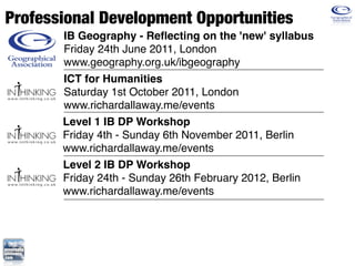 Professional Development Opportunities
       IB Geography - Reﬂecting on the 'new' syllabus
       Friday 24th June 2011, London
       www.geography.org.uk/ibgeography
       ICT for Humanities
       Saturday 1st October 2011, London
       www.richardallaway.me/events
       Level 1 IB DP Workshop
       Friday 4th - Sunday 6th November 2011, Berlin
       www.richardallaway.me/events
       Level 2 IB DP Workshop
       Friday 24th - Sunday 26th February 2012, Berlin
       www.richardallaway.me/events
 