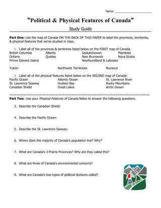 Name: _______________________


            “Political & Physical Features of Canada”
                                            Study Guide
Part One: Use the map of Canada ON THE BACK OF THIS PAPER to label the provinces, territories,
& physical features that we’ve studied in class.

    1. Label all of the provinces & territories listed below on the FIRST map of Canada.
British Columbia           Alberta                      Saskatchewan           Manitoba
Ontario                    Quebec                       New Brunswick          Nova Scotia
Prince Edward Island                                    Newfoundland & Labrador

Yukon                               Northwest Territories            Nunavut

    2. Label all of the physical features listed below on the SECOND map of Canada:
Pacific Ocean                        Atlantic Ocean                  St. Lawrence River
St. Lawrence Seaway                  Hudson Bay                      Rocky Mountains
Canadian Shield                      Great Lakes                     Arctic Ocean

~~~~~~~~~~~~~~~~~~~~~~~~~~~~~~~~~~~~~~~~~~~~~~~~~~~~~~~~~~~~~
Part Two: Use your Physical Features of Canada Notes to answer the following questions.

   3. Describe the Canadian Shield:


   4. Describe the Pacific Ocean:


   5. Describe the St. Lawrence Seaway:


   6. Where does the majority of Canada’s population live? Why?


   7. What are Canada’s 3 Prairie Provinces? Why are they called this?


   8. What are three of Canada’s environmental concerns?


   9. What are Canada’s two types of political divisions called?
 