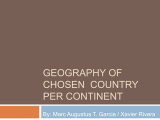 GEOGRAPHY OF
CHOSEN COUNTRY
PER CONTINENT
By: Marc Augustus T. Garcia / Xavier Rivera
 