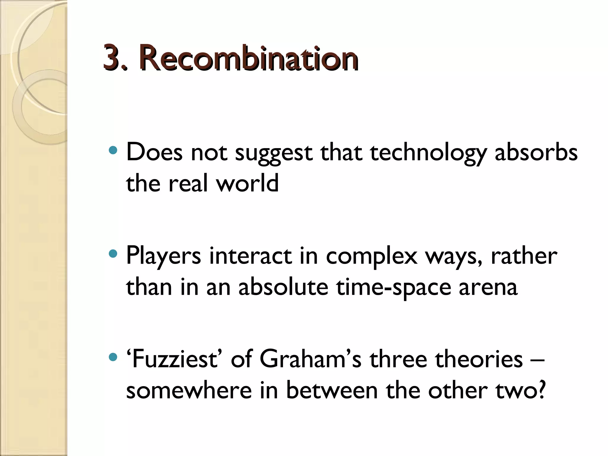 3. Recombination Does not suggest that technology absorbs the real world Players interact in complex ways, rather than in an absolute time-space arena ‘ Fuzziest’ of Graham’s three theories – somewhere in between the other two? 