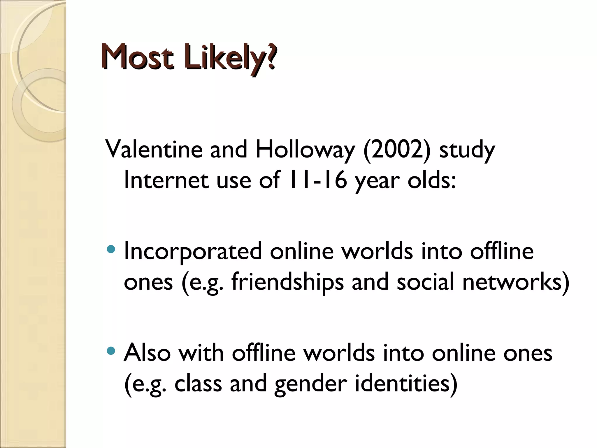 Most Likely? Valentine and Holloway (2002) study Internet use of 11-16 year olds: Incorporated online worlds into offline ones (e.g. friendships and social networks) Also with offline worlds into online ones (e.g. class and gender identities) 