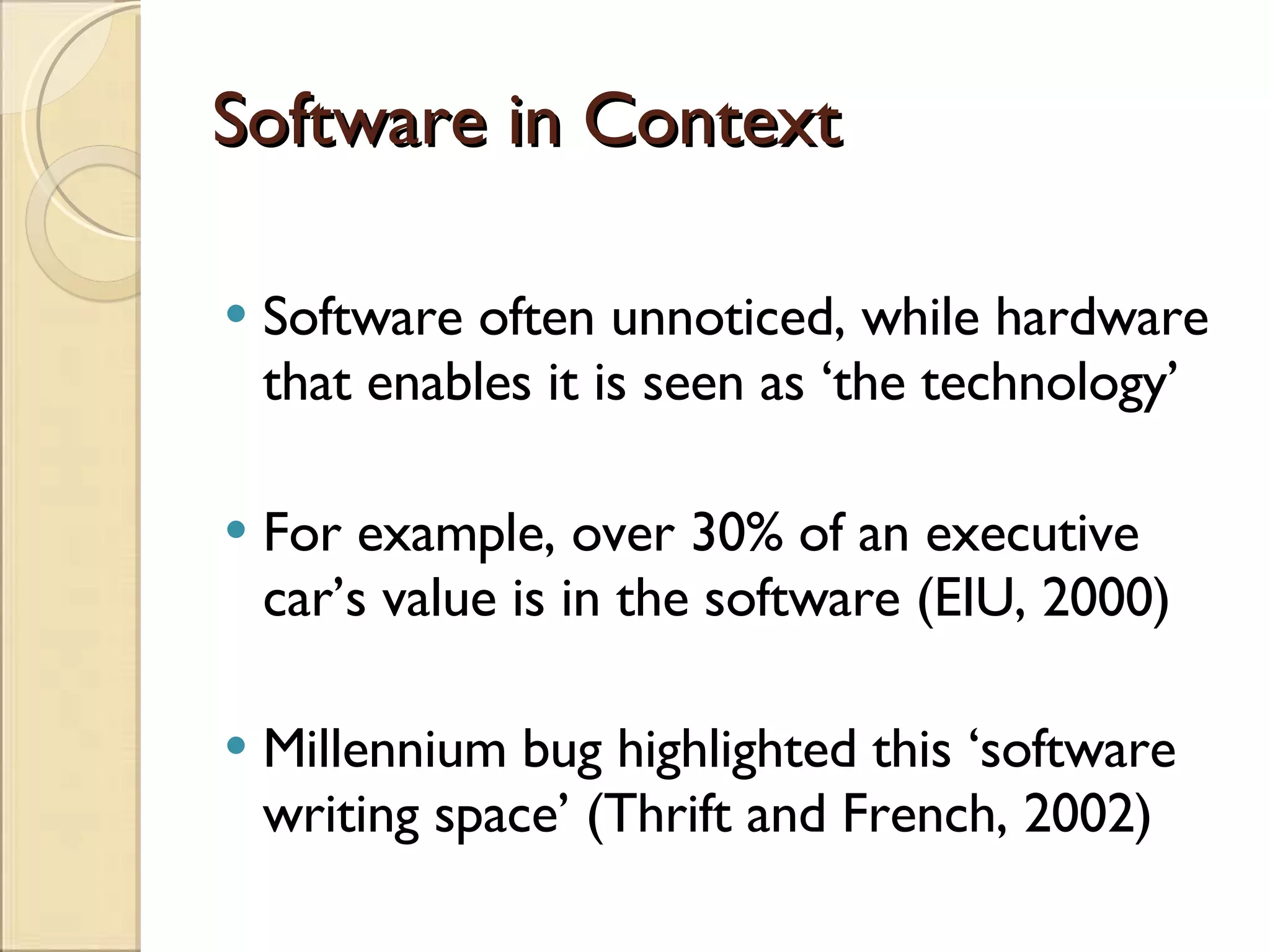 Software in Context Software often unnoticed, while hardware that enables it is seen as ‘the technology’ For example, over 30% of an executive car’s value is in the software (EIU, 2000) Millennium bug highlighted this ‘software writing space’ (Thrift and French, 2002) 