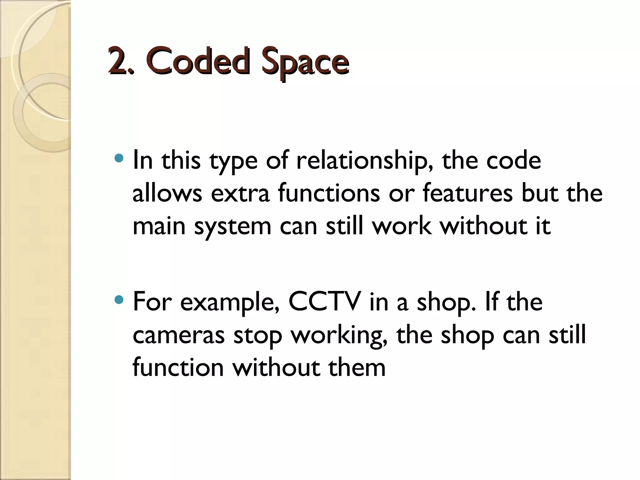 2. Coded Space In this type of relationship, the code allows extra functions or features but the main system can still work without it For example, CCTV in a shop. If the cameras stop working, the shop can still function without them 