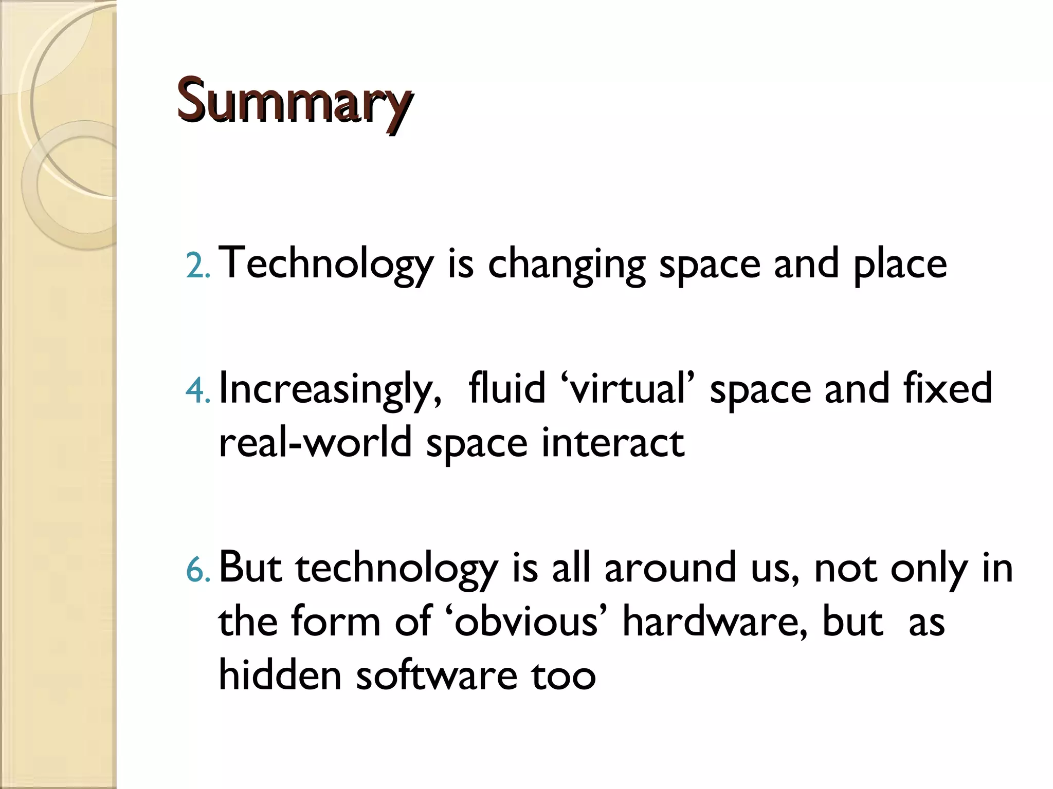 Summary Technology is changing space and place Increasingly,  fluid ‘virtual’ space and fixed real-world space interact But technology is all around us, not only in the form of ‘obvious’ hardware, but  as hidden software too 