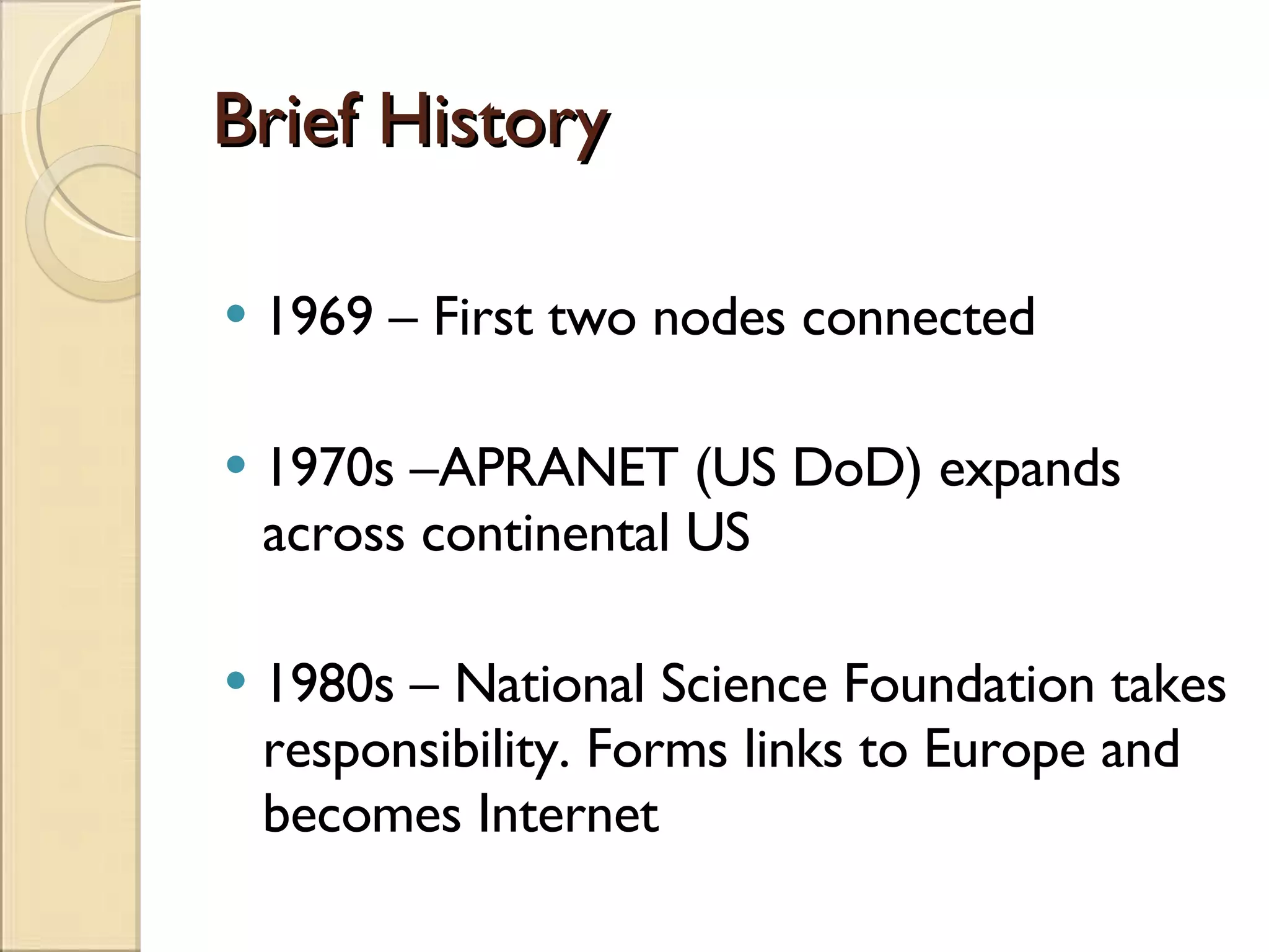 Brief History 1969 – First two nodes connected 1970s –APRANET (US DoD) expands across continental US 1980s – National Science Foundation takes responsibility. Forms links to Europe and becomes Internet 