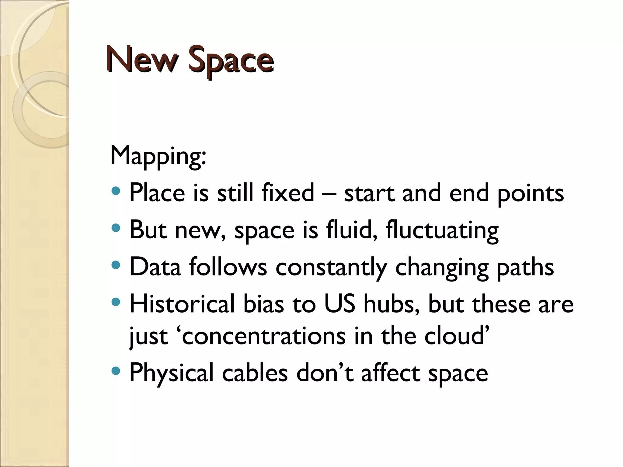 New Space Mapping: Place is still fixed – start and end points But new, space is fluid, fluctuating Data follows constantly changing paths Historical bias to US hubs, but these are just ‘concentrations in the cloud’ Physical cables don’t affect space 