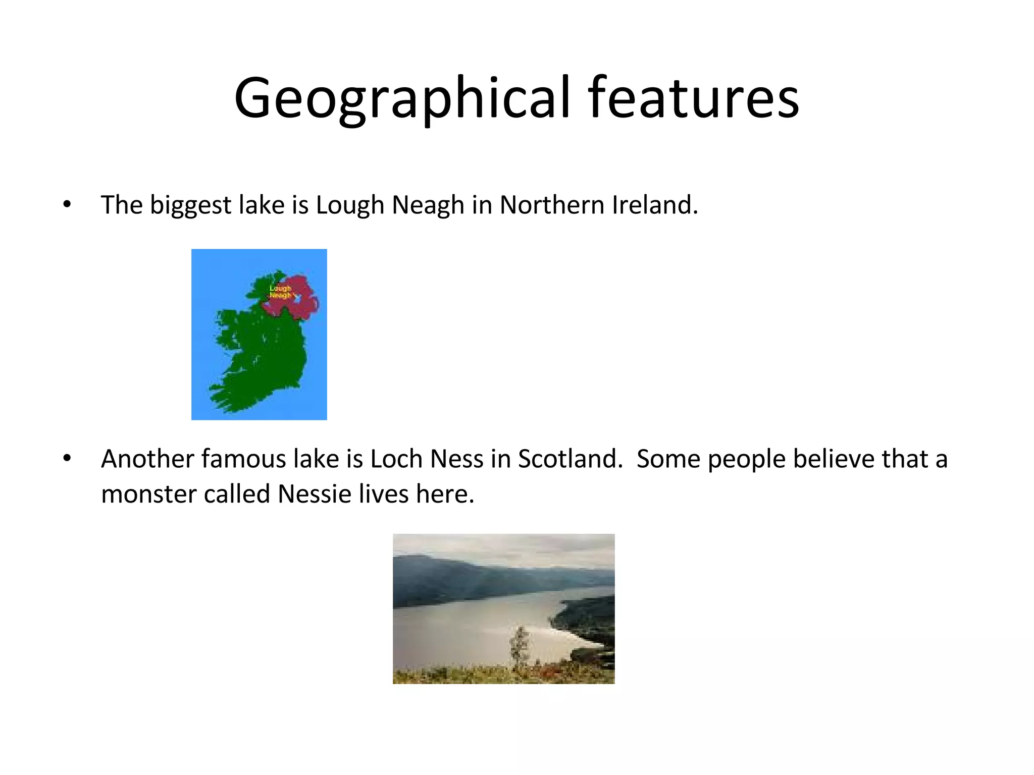 Geographical features The biggest lake is Lough Neagh in Northern Ireland. Another famous lake is Loch Ness in Scotland. Some people believe that a monster called Nessie lives here.