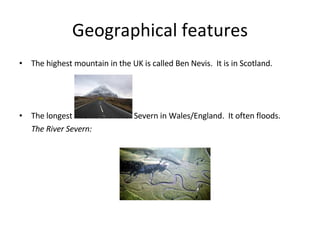 Geographical features The highest mountain in the UK is called Ben Nevis. It is in Scotland. The longest river is the River Severn in Wales/England. It often floods. The River Severn: