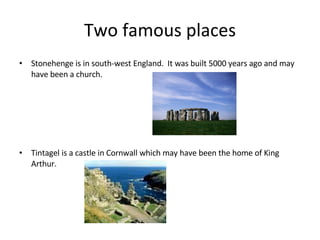 Two famous places Stonehenge is in south-west England. It was built 5000 years ago and may have been a church. Tintagel is a castle in Cornwall which may have been the home of King Arthur.