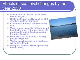 Effects of sea level changes by the year 2050 Islands in South Pacific Ocean could be submerged Settlements, port facilities and coastal structure might be damaged Countries like Venice and London will sink. Water supply to coastal settlements will be affected when salt water seeps into groundwater due to flooding making the water to saline. River Delta will be flooded, affecting people living there. Wildlife in salt marshes and coral reefs will be threatened. Mangrove swamps with its species will be destroyed. 
