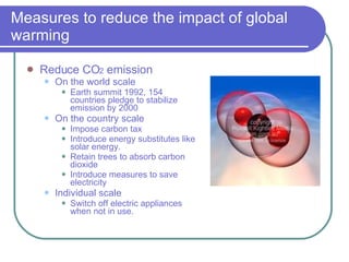 Measures to reduce the impact of global warming Reduce CO 2  emission On the world scale Earth summit 1992, 154 countries pledge to stabilize emission by 2000 On the country scale Impose carbon tax Introduce energy substitutes like solar energy. Retain trees to absorb carbon dioxide Introduce measures to save electricity Individual scale Switch off electric appliances when not in use. 