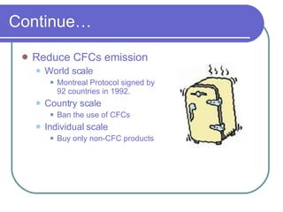 Continue… Reduce CFCs emission World scale Montreal Protocol signed by 92 countries in 1992. Country scale Ban the use of CFCs Individual scale Buy only non-CFC products 