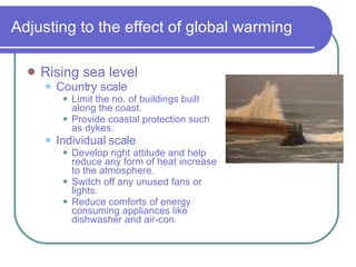 Adjusting to the effect of global warming Rising sea level Country scale Limit the no. of buildings built along the coast. Provide coastal protection such as dykes. Individual scale Develop right attitude and help reduce any form of heat increase to the atmosphere. Switch off any unused fans or lights. Reduce comforts of energy consuming appliances like dishwasher and air-con. 
