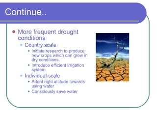 Continue.. More frequent drought conditions Country scale Initiate research to produce new crops which can grew in dry conditions. Introduce efficient irrigation system Individual scale Adopt right attitude towards using water Consciously save water 