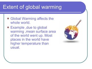 Extent of global warming Global Warming affects the whole world. Example ,due to global warming ,mean surface area of the world went up. Most places in the world have higher temperature than usual.  