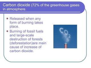 Carbon dioxide  (72% of the greenhouse gases in atmosphere. Released when any form of burning takes place. Burning of fossil fuels and large-scale destruction of forests (deforestation)are main cause of increase of  carbon dioxide.  