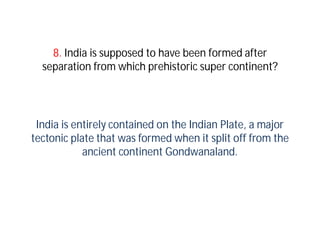 8. India is supposed to have been formed after
  separation from which prehistoric super continent?




 India is entirely contained on the Indian Plate, a major
tectonic plate that was formed when it split off from the
            ancient continent Gondwanaland.
 