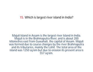 15. Which is largest river island in India?




   Majuli Island in Assam is the largest river Island in India.
    Majuli is in the Brahmaputra River, and is about 200
kilometres east from Guwahati, the capital of Assam. Majuli
was formed due to course changes by the river Brahmaputra
  and its tributaries, mainly the Lohit. The total area of the
island was 1250 sq.km but due to erosion its present area is
                          557 sq km.
 
