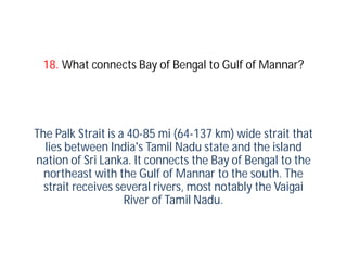 18. What connects Bay of Bengal to Gulf of Mannar?




The Palk Strait is a 40-85 mi (64-137 km) wide strait that
  lies between India's Tamil Nadu state and the island
nation of Sri Lanka. It connects the Bay of Bengal to the
  northeast with the Gulf of Mannar to the south. The
  strait receives several rivers, most notably the Vaigai
                    River of Tamil Nadu.
 