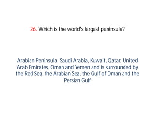26. Which is the world's largest peninsula?




 Arabian Peninsula. Saudi Arabia, Kuwait, Qatar, United
 Arab Emirates, Oman and Yemen and is surrounded by
the Red Sea, the Arabian Sea, the Gulf of Oman and the
                      Persian Gulf
 