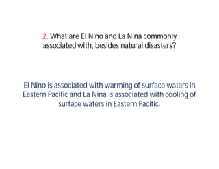 2. What are El Nino and La Nina commonly
      associated with, besides natural disasters?




El Nino is associated with warming of surface waters in
Eastern Pacific and La Nina is associated with cooling of
            surface waters in Eastern Pacific.
 