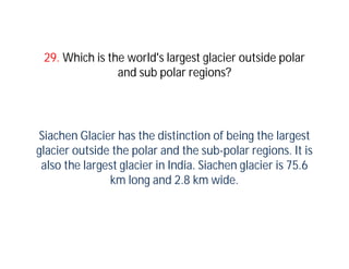 29. Which is the world's largest glacier outside polar
                and sub polar regions?




Siachen Glacier has the distinction of being the largest
glacier outside the polar and the sub-polar regions. It is
 also the largest glacier in India. Siachen glacier is 75.6
               km long and 2.8 km wide.
 