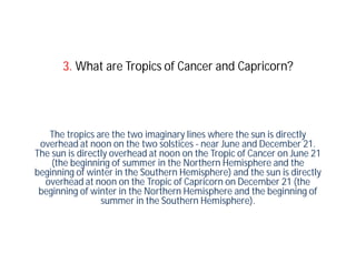 3. What are Tropics of Cancer and Capricorn?




   The tropics are the two imaginary lines where the sun is directly
 overhead at noon on the two solstices - near June and December 21.
The sun is directly overhead at noon on the Tropic of Cancer on June 21
    (the beginning of summer in the Northern Hemisphere and the
beginning of winter in the Southern Hemisphere) and the sun is directly
  overhead at noon on the Tropic of Capricorn on December 21 (the
 beginning of winter in the Northern Hemisphere and the beginning of
                 summer in the Southern Hemisphere).
 