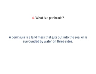 4. What is a peninsula?




A peninsula is a land mass that juts out into the sea, or is
          surrounded by water on three sides.
 