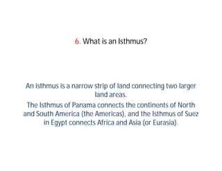 6. What is an Isthmus?




 An isthmus is a narrow strip of land connecting two larger
                        land areas.
 The Isthmus of Panama connects the continents of North
and South America (the Americas), and the Isthmus of Suez
       in Egypt connects Africa and Asia (or Eurasia).
 