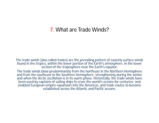 7. What are Trade Winds?




The trade winds (also called trades) are the prevailing pattern of easterly surface winds
 found in the tropics, within the lower portion of the Earth's atmosphere, in the lower
                  section of the troposphere near the Earth's equator.
 The trade winds blow predominantly from the northeast in the Northern Hemisphere
 and from the southeast in the Southern Hemisphere, strengthening during the winter
 and when the Arctic oscillation is in its warm phase. Historically, the trade winds have
  been used by captains of sailing ships to cross the world's oceans for centuries; and
  enabled European empire expansion into the Americas, and trade routes to become
                   established across the Atlantic and Pacific oceans.
 