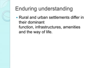 Enduring understanding
Rural and urban settlements differ in
their dominant
function, infrastructures, amenities
and the way of life.