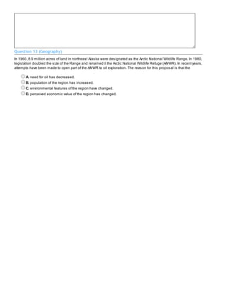 Question 13 (Geography)
In 1960, 8.9 million acres of land in northeast Alaska were designated as the Arctic National Wildlife Range. In 1980,
legislation doubled the size of the Range and renamed it the Arctic National Wildlife Refuge (ANWR). In recent years,
attempts have been made to open part of the ANWR to oil exploration. The reason for this proposal is that the

       A. need for oil has decreased.
       B. population of the region has increased.
       C. environmental features of the region have changed.
       D. perceived economic value of the region has changed.
 
