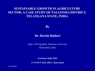 SUSTAINABLE GROWTH IN AGRICULTURE
SECTOR: A CASE STUDY OF NALGONDA DISTRICT,
TELANGANA STATE, INDIA
By
Dr. Harish Balduri
Dept. of Geography, Osmania University
Hyderabad, India
GeoSmart India 2023
17-19 OCT 2023, HICC, Hyderabad
19-10-2023 1
 