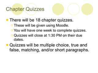 Chapter Quizzes There will be 18 chapter quizzes.  These will be given using Moodle.  You will have one week to complete quizzes. Quizzes will close at 1:30 PM on their due dates.  Quizzes will be multiple choice, true and false, matching, and/or short paragraphs. 