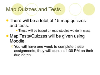 Map Quizzes and Tests There will be a total of 15 map quizzes and tests. These will be based on map studies we do in class.  Map Tests/Quizzes will be given using Moodle. You will have one week to complete these assignments, they will close at 1:30 PM on their due dates. 