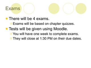 Exams There will be 4 exams. Exams will be based on chapter quizzes. Tests will be given using Moodle. You will have one week to complete exams. They will close at 1:30 PM on their due dates. 