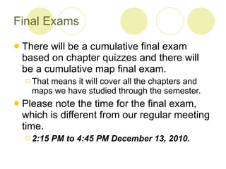 Final Exams There will be a cumulative final exam based on chapter quizzes and there will be a cumulative map final exam. That means it will cover all the chapters and maps we have studied through the semester. Please note the time for the final exam, which is different from our regular meeting time.  2:15 PM to 4:45 PM December 13, 2010. 