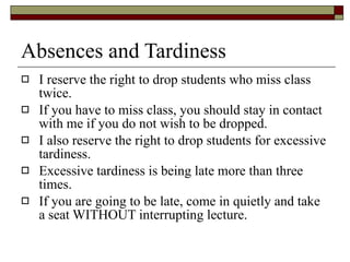Absences and Tardiness I reserve the right to drop students who miss class twice.  If you have to miss class, you should stay in contact with me if you do not wish to be dropped.  I also reserve the right to drop students for excessive tardiness.  Excessive tardiness is being late more than three times.  If you are going to be late, come in quietly and take a seat WITHOUT interrupting lecture. 