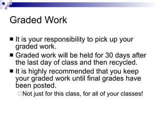 Graded Work It is your responsibility to pick up your graded work.  Graded work will be held for 30 days after the last day of class and then recycled.  It is highly recommended that you keep your graded work until final grades have been posted. Not just for this class, for all of your classes! 