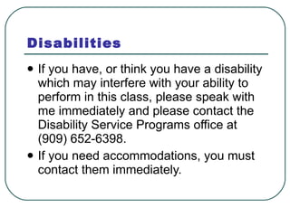 Disabilities If you have, or think you have a disability which may interfere with your ability to perform in this class, please speak with me immediately and please contact the Disability Service Programs office at (909) 652-6398.  If you need accommodations, you must contact them immediately. 