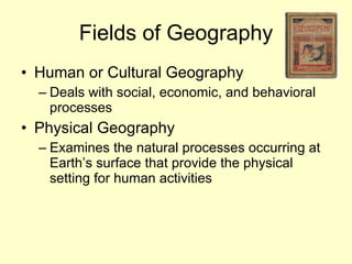 Fields of Geography Human or Cultural Geography Deals with social, economic, and behavioral processes Physical Geography Examines the natural processes occurring at Earth’s surface that provide the physical setting for human activities 