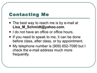 Contacting Me The best way to reach me is by e-mail at  [email_address] .  I do not have an office or office hours.  If you need to speak to me, it can be done before class, after class, or by appointment. My telephone number is (909) 652-7090 but I check the e-mail address much more frequently.  