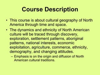 Course Description This course is about cultural geography of North America through time and space.  The dynamics and ethnicity of North American culture will be traced through discovery, exploration, settlement patterns, aboriginal patterns, national interests, economic exploitation, agriculture, commerce, ethnicity, demography, and changing attitudes.  Emphasis is on the origin and diffusion of North American cultural traditions. 