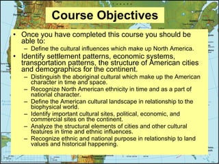 Course Objectives Once you have completed this course you should be able to: Define the cultural influences which make up North America. Identify settlement patterns, economic systems, transportation patterns, the structure of American cities and demographics for the continent. Distinguish the aboriginal cultural which make up the American character in time and space. Recognize North American ethnicity in time and as a part of national character. Define the American cultural landscape in relationship to the biophysical world. Identify important cultural sites, political, economic, and commercial sites on the continent. Analyze the structural elements of cities and other cultural features in time and ethnic influences. Recognize ethnic and national purpose in relationship to land values and historical happening. 